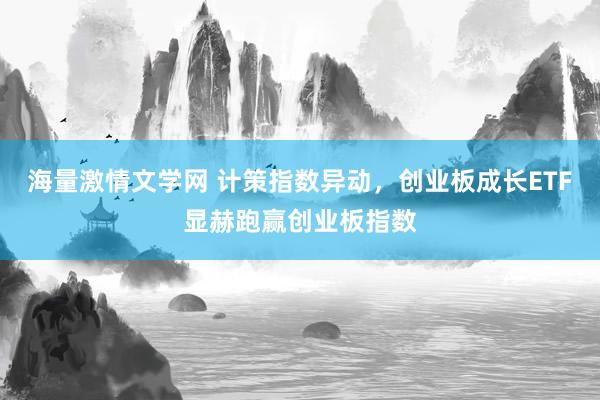 海量激情文学网 计策指数异动，创业板成长ETF显赫跑赢创业板指数