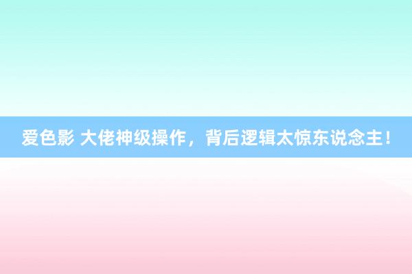 爱色影 大佬神级操作，背后逻辑太惊东说念主！