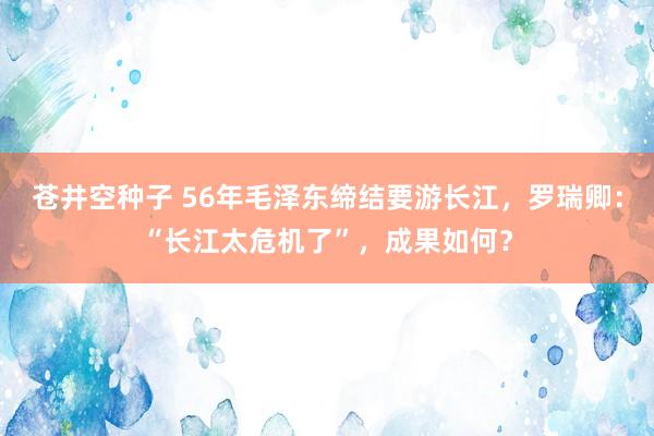 苍井空种子 56年毛泽东缔结要游长江，罗瑞卿：“长江太危机了”，成果如何？