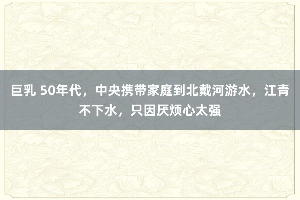 巨乳 50年代，中央携带家庭到北戴河游水，江青不下水，只因厌烦心太强
