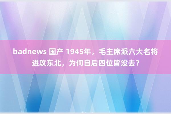 badnews 国产 1945年，毛主席派六大名将进攻东北，为何自后四位皆没去？