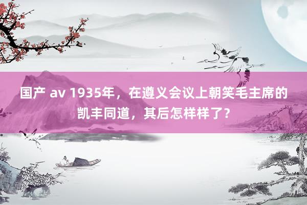 国产 av 1935年，在遵义会议上朝笑毛主席的凯丰同道，其后怎样样了？