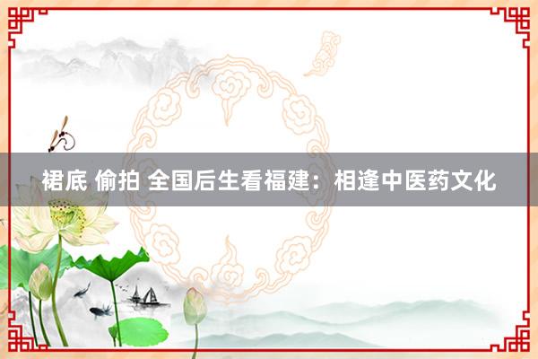 裙底 偷拍 全国后生看福建：相逢中医药文化