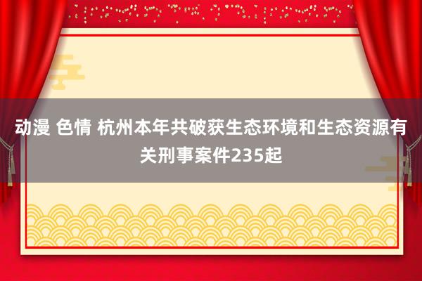 动漫 色情 杭州本年共破获生态环境和生态资源有关刑事案件235起