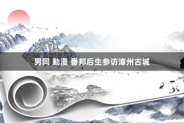 男同 動漫 番邦后生参访漳州古城