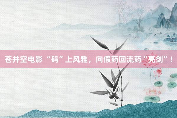 苍井空电影 “码”上风雅，向假药回流药“亮剑”！