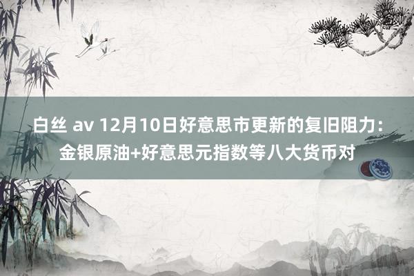 白丝 av 12月10日好意思市更新的复旧阻力：金银原油+好意思元指数等八大货币对