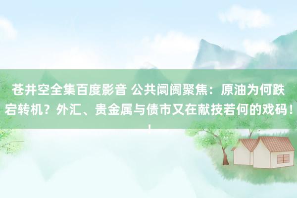 苍井空全集百度影音 公共阛阓聚焦：原油为何跌宕转机？外汇、贵金属与债市又在献技若何的戏码！