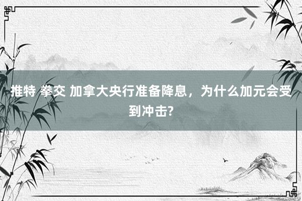 推特 拳交 加拿大央行准备降息，为什么加元会受到冲击?