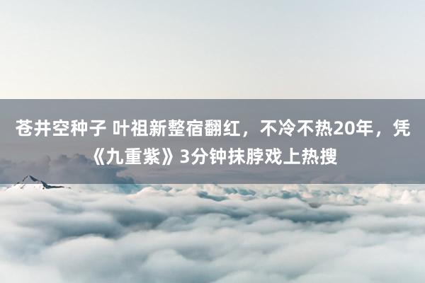 苍井空种子 叶祖新整宿翻红，不冷不热20年，凭《九重紫》3分钟抹脖戏上热搜