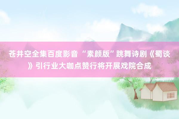 苍井空全集百度影音 “素颜版”跳舞诗剧《蜀谈》引行业大咖点赞行将开展戏院合成