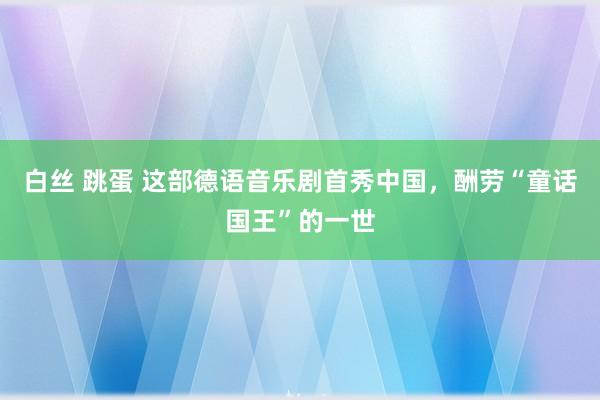 白丝 跳蛋 这部德语音乐剧首秀中国，酬劳“童话国王”的一世