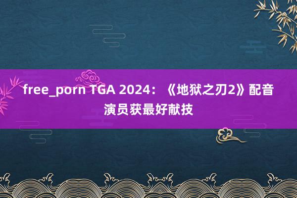 free_porn TGA 2024：《地狱之刃2》配音演员获最好献技