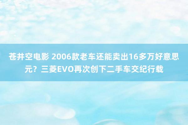 苍井空电影 2006款老车还能卖出16多万好意思元？三菱EVO再次创下二手车交纪行载