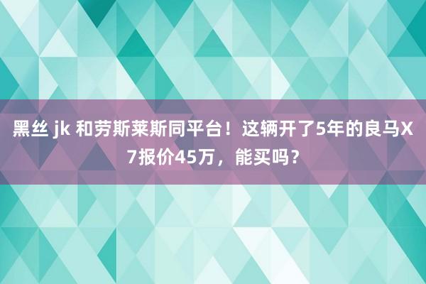 黑丝 jk 和劳斯莱斯同平台！这辆开了5年的良马X7报价45万，能买吗？