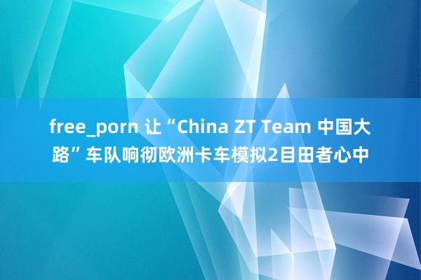 free_porn 让“China ZT Team 中国大路”车队响彻欧洲卡车模拟2目田者心中