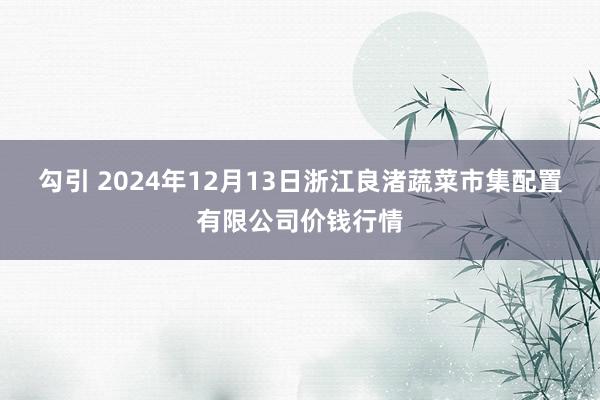 勾引 2024年12月13日浙江良渚蔬菜市集配置有限公司价钱行情