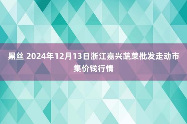黑丝 2024年12月13日浙江嘉兴蔬菜批发走动市集价钱行情
