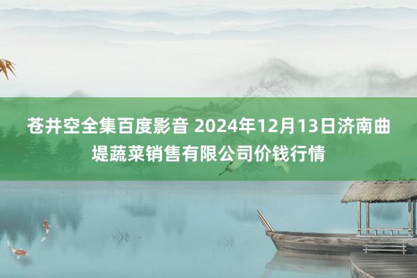 苍井空全集百度影音 2024年12月13日济南曲堤蔬菜销售有限公司价钱行情