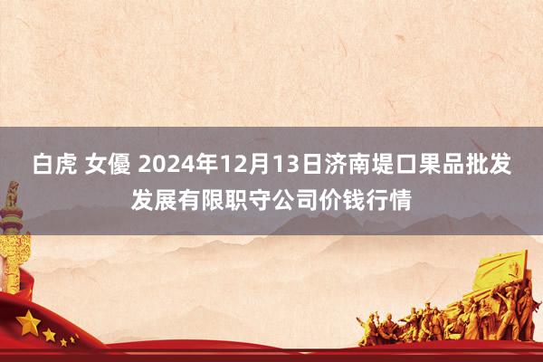 白虎 女優 2024年12月13日济南堤口果品批发发展有限职守公司价钱行情