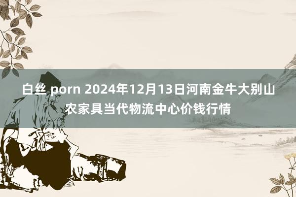 白丝 porn 2024年12月13日河南金牛大别山农家具当代物流中心价钱行情