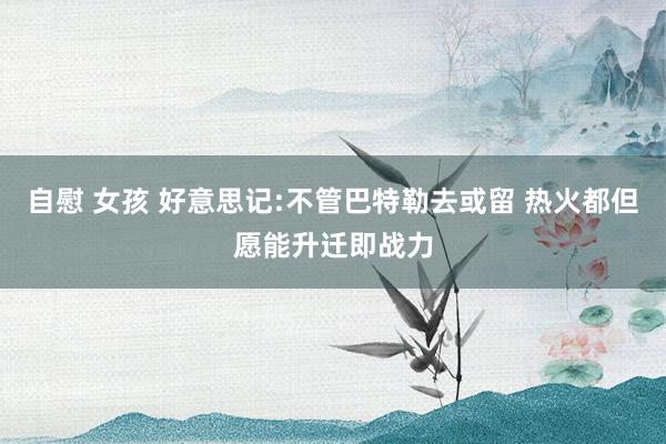 自慰 女孩 好意思记:不管巴特勒去或留 热火都但愿能升迁即战力