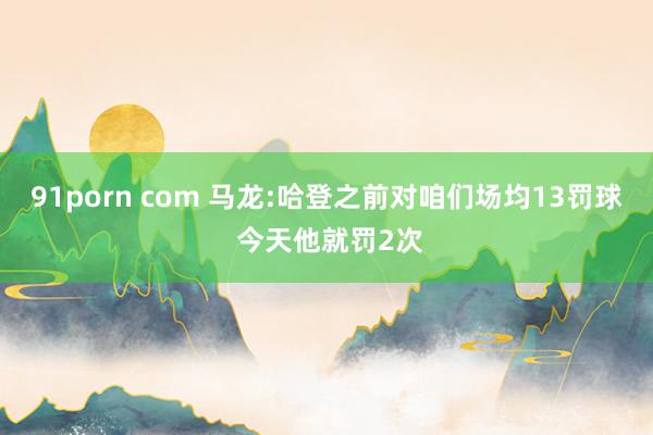 91porn com 马龙:哈登之前对咱们场均13罚球 今天他就罚2次