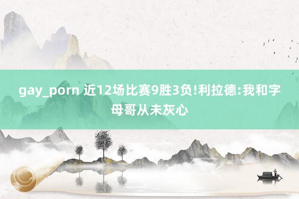 gay_porn 近12场比赛9胜3负!利拉德:我和字母哥从未灰心