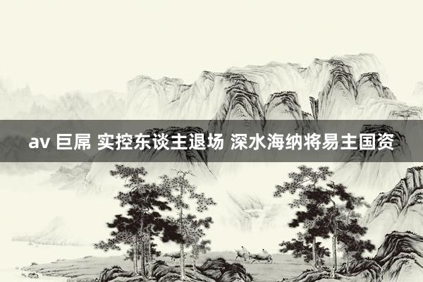 av 巨屌 实控东谈主退场 深水海纳将易主国资
