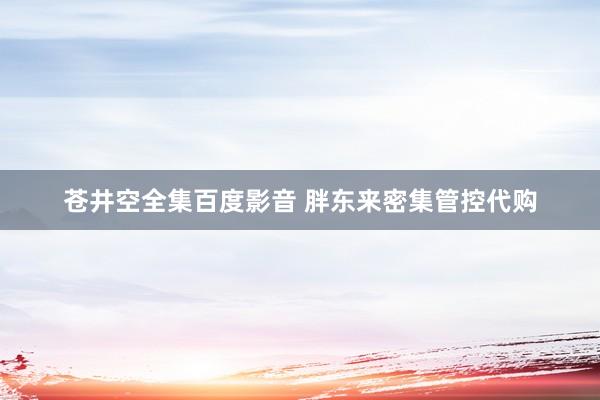 苍井空全集百度影音 胖东来密集管控代购