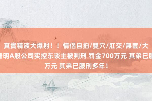 真實精液大爆射！！情侶自拍/雙穴/肛交/無套/大量噴精 著明A股公司实控东谈主被判刑 罚金700万元 其弟已服刑多年！