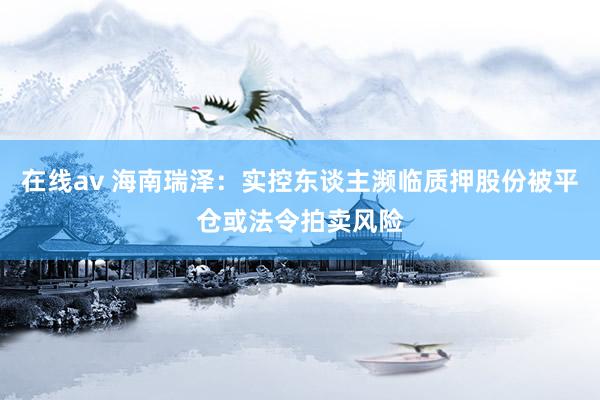 在线av 海南瑞泽：实控东谈主濒临质押股份被平仓或法令拍卖风险