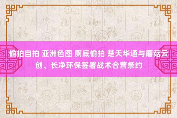 偷拍自拍 亚洲色图 厕底偷拍 楚天华通与蘑菇云创、长净环保签署战术合营条约