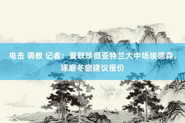 电击 调教 记者：曼联珍摄亚特兰大中场埃德森，琢磨冬窗建议报价