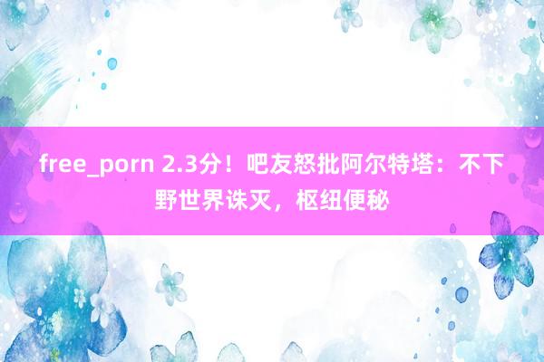 free_porn 2.3分！吧友怒批阿尔特塔：不下野世界诛灭，枢纽便秘