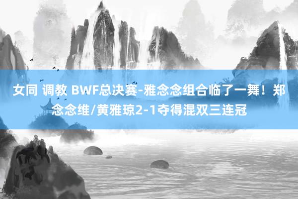 女同 调教 BWF总决赛-雅念念组合临了一舞！郑念念维/黄雅琼2-1夺得混双三连冠
