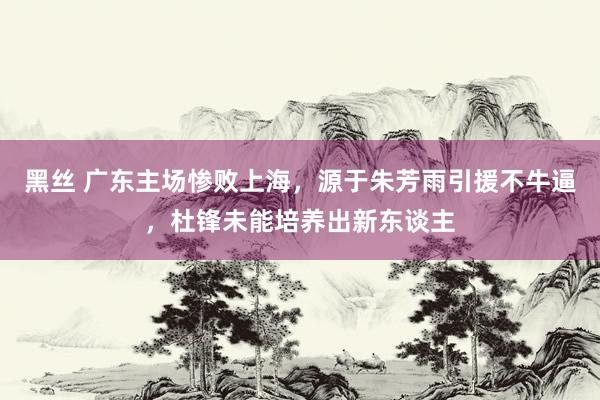 黑丝 广东主场惨败上海，源于朱芳雨引援不牛逼，杜锋未能培养出新东谈主