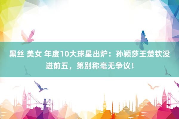 黑丝 美女 年度10大球星出炉：孙颖莎王楚钦没进前五，第别称毫无争议！