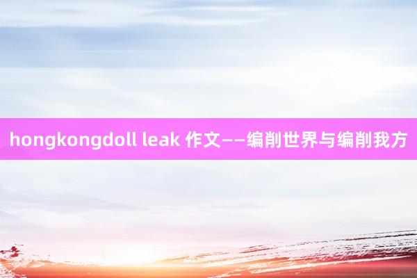 hongkongdoll leak 作文——编削世界与编削我方