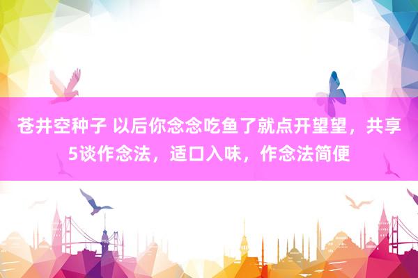 苍井空种子 以后你念念吃鱼了就点开望望，共享5谈作念法，适口入味，作念法简便