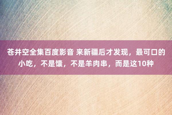 苍井空全集百度影音 来新疆后才发现，最可口的小吃，不是馕，不是羊肉串，而是这10种