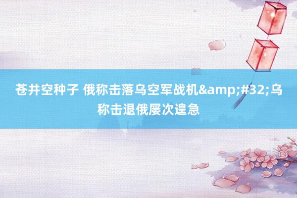 苍井空种子 俄称击落乌空军战机&#32;乌称击退俄屡次遑急