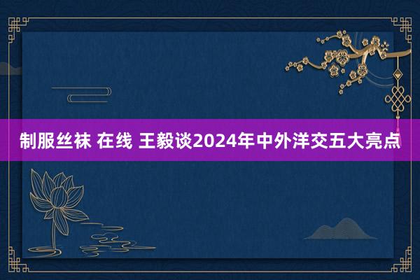 制服丝袜 在线 王毅谈2024年中外洋交五大亮点