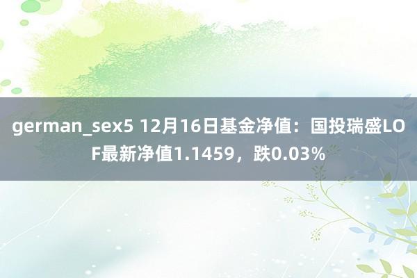 german_sex5 12月16日基金净值：国投瑞盛LOF最新净值1.1459，跌0.03%
