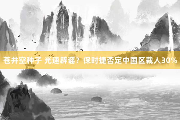苍井空种子 光速辟谣？保时捷否定中国区裁人30%