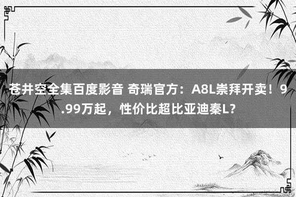 苍井空全集百度影音 奇瑞官方：A8L崇拜开卖！9.99万起，性价比超比亚迪秦L？