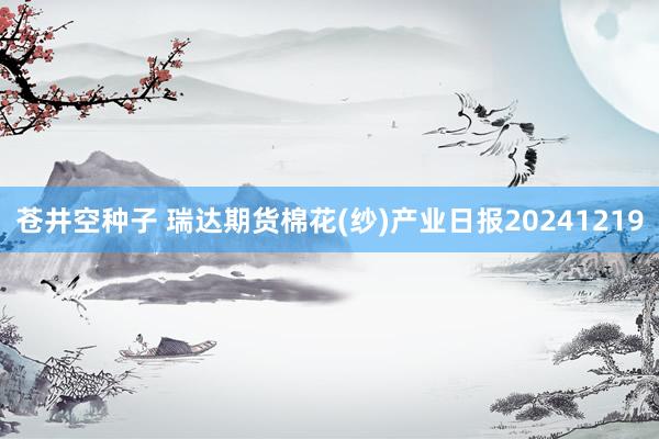 苍井空种子 瑞达期货棉花(纱)产业日报20241219