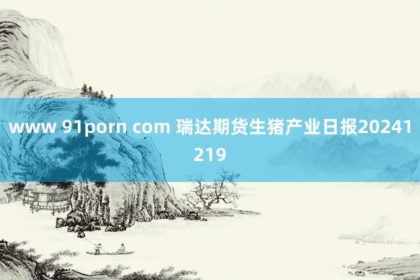 www 91porn com 瑞达期货生猪产业日报20241219