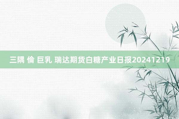 三隅 倫 巨乳 瑞达期货白糖产业日报20241219
