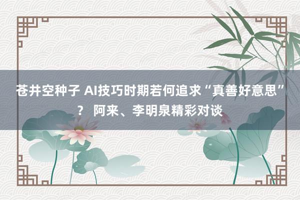 苍井空种子 AI技巧时期若何追求“真善好意思”？ 阿来、李明泉精彩对谈